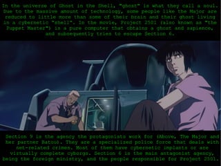 In the universe of Ghost in the Shell, &quot;ghost&quot; is what they call a soul. Due to the massive amount of technology, some people like the Major are reduced to little more than some of their brain and their ghost living in a cybernetic “shell”. In the movie, Project 2501 (also known as &quot;the Puppet Master&quot;) is a pure computer that obtains a ghost and sapience, and subsequently tries to escape Section 6. Section 9 is the agency the protagonists work for (Above, The Major and her partner Batou). They are a specialized police force that deals with net-related crimes. Most of them have cybernetic implants or are virtually complete cyborgs. Section 6 is the main antagonist agency, being the foreign ministry, and the people responsible for Project 2501.  