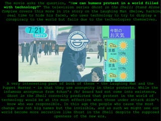 The movie asks the question, “H ow can humans protest in a world filled with technology?”  The television series  Ghost in the Shell: Stand Alone Complex  covers this more in its story on the Laughing Man (Below, hacking real time to hide his face), who uses technology to try to display a conspiracy to the world but fails due to the technologies themselves. A very interesting part of both of these - the Laughing Man and the Puppet Master - is that they use anonymity in their protests. While the infamous anonymous from 4chan's /b/ board had not come into existence,  Ghost in the Shell  correclty predicted that protest in the world of technology would be at its most effective when those under attack didn't know who was responsible. In this age the people who cause the most change are not big names but the invisible, and as such we might see our world become more secretive like Ghost in the Shell despite the supposed openness of the new era. 
