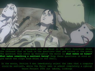 The popularity of cyberpunk and the  Ghost in the Shell  franchise shows the interest that we have in the questions that are raised in the genre. The question that comes up throughout the movie is  what makes us human?   What makes something a sentient being?  Keep these questions in mind as you watch the clips from Ghost in the Shell. In the movie, Section 6 men immediately reject the idea that a computer could be sentient, while the Major (who is almost completely a cyborg) hears Project 2501 out (above, linking) 
