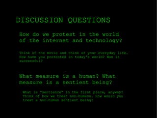 DISCUSSION QUESTIONS How do we protest in the world of the internet and technology? What measure is a human? What measure is a sentient being? Think of the movie and think of your everyday life. How have you protested in today's world? Was it successful? What is “sentience” in the first place, anyway? Think of how we treat non-humans. How would you treat a non-human sentient being? 