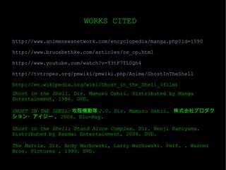 http://www.animenewsnetwork.com/encyclopedia/manga.php?id=1590 http://www.brucebethke.com/articles/re_cp.html http://www.youtube.com/watch?v=Y3tF7TL0Qh4 http://tvtropes.org/pmwiki/pmwiki.php/Anime/GhostInTheShell http://en.wikipedia.org/wiki/Ghost_in_the_Shell_(film) Ghost in the Shell.  Dir. Mamoru Oshii. Distributed by Manga Entertainment, 1996. DVD. GHOST IN THE SHELL/ 攻殻機動隊 2.0 . Dir. Mamoru Oshii.  株式会社プロダクション・アイジー , 2008. Blu-Ray.  Ghost in the Shell: Stand Alone Complex . Dir. Kenji Kamiyama. Distributed by Bandai Entertainment, 2004. DVD. The Matrix.  Dir. Andy Wachowski, Larry Wachowski. Perf. . Warner Bros. Pictures , 1999. DVD. WORKS CITED 