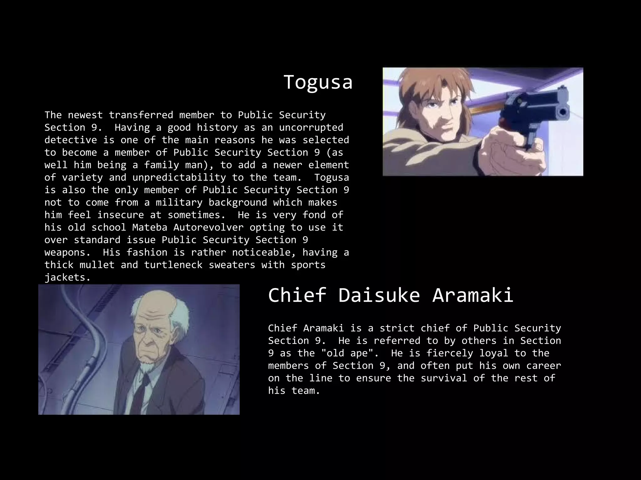 Togusa
The newest transferred member to Public Security
Section 9. Having a good history as an uncorrupted
detective is one of the main reasons he was selected
to become a member of Public Security Section 9 (as
well him being a family man), to add a newer element
of variety and unpredictability to the team. Togusa
is also the only member of Public Security Section 9
not to come from a military background which makes
him feel insecure at sometimes. He is very fond of
his old school Mateba Autorevolver opting to use it
over standard issue Public Security Section 9
weapons. His fashion is rather noticeable, having a
thick mullet and turtleneck sweaters with sports
jackets.
                                      Chief Daisuke Aramaki
                                      Chief Aramaki is a strict chief of Public Security
                                      Section 9. He is referred to by others in Section
                                      9 as the "old ape". He is fiercely loyal to the
                                      members of Section 9, and often put his own career
                                      on the line to ensure the survival of the rest of
                                      his team.
 