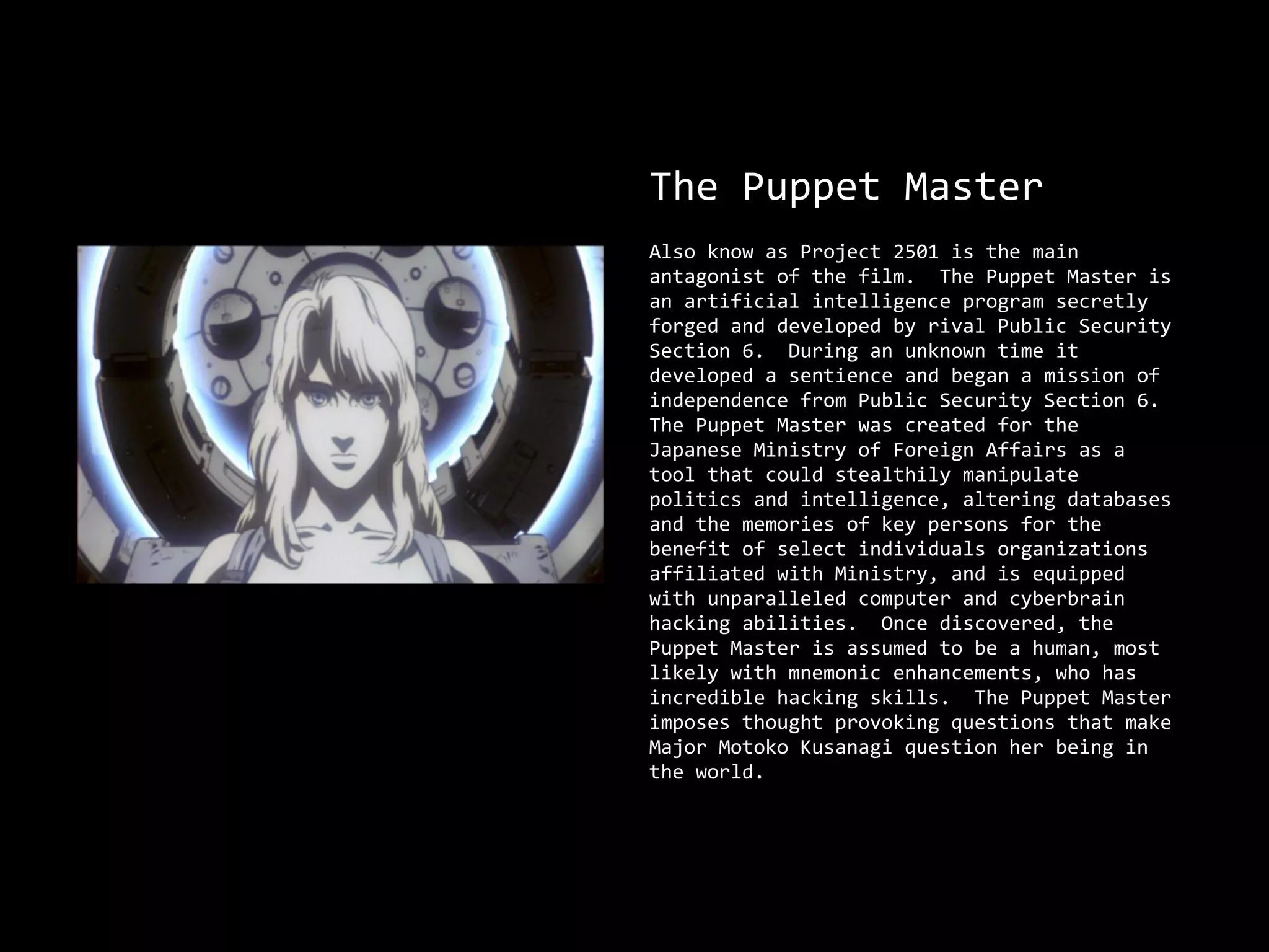 The Puppet Master
Also know as Project 2501 is the main
antagonist of the film. The Puppet Master is
an artificial intelligence program secretly
forged and developed by rival Public Security
Section 6. During an unknown time it
developed a sentience and began a mission of
independence from Public Security Section 6.
The Puppet Master was created for the
Japanese Ministry of Foreign Affairs as a
tool that could stealthily manipulate
politics and intelligence, altering databases
and the memories of key persons for the
benefit of select individuals organizations
affiliated with Ministry, and is equipped
with unparalleled computer and cyberbrain
hacking abilities. Once discovered, the
Puppet Master is assumed to be a human, most
likely with mnemonic enhancements, who has
incredible hacking skills. The Puppet Master
imposes thought provoking questions that make
Major Motoko Kusanagi question her being in
the world.
 