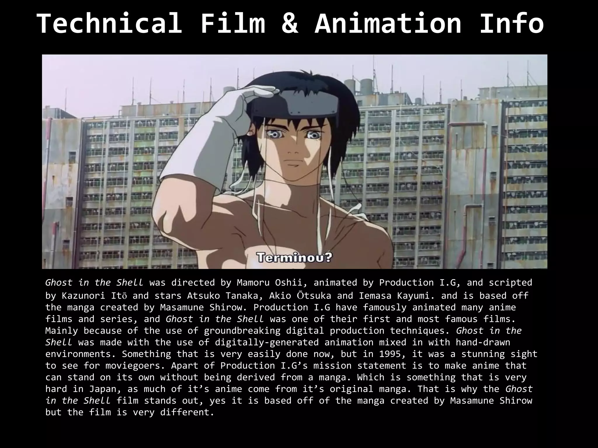 Technical Film & Animation Info




Ghost in the Shell was directed by Mamoru Oshii, animated by Production I.G, and scripted
by Kazunori Itō and stars Atsuko Tanaka, Akio Ōtsuka and Iemasa Kayumi. and is based off
the manga created by Masamune Shirow. Production I.G have famously animated many anime
films and series, and Ghost in the Shell was one of their first and most famous films.
Mainly because of the use of groundbreaking digital production techniques. Ghost in the
Shell was made with the use of digitally-generated animation mixed in with hand-drawn
environments. Something that is very easily done now, but in 1995, it was a stunning sight
to see for moviegoers. Apart of Production I.G’s mission statement is to make anime that
can stand on its own without being derived from a manga. Which is something that is very
hard in Japan, as much of it’s anime come from it’s original manga. That is why the Ghost
in the Shell film stands out, yes it is based off of the manga created by Masamune Shirow
but the film is very different.
 