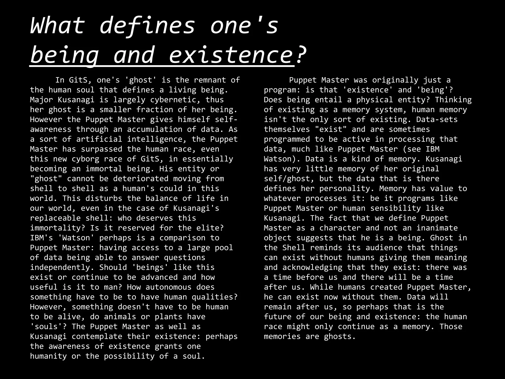 What defines one's
being and existence?
     In GitS, one's 'ghost' is the remnant of        Puppet Master was originally just a
the human soul that defines a living being.     program: is that 'existence' and 'being'?
Major Kusanagi is largely cybernetic, thus      Does being entail a physical entity? Thinking
her ghost is a smaller fraction of her being.   of existing as a memory system, human memory
However the Puppet Master gives himself self-   isn't the only sort of existing. Data-sets
awareness through an accumulation of data. As   themselves "exist" and are sometimes
a sort of artificial intelligence, the Puppet   programmed to be active in processing that
Master has surpassed the human race, even       data, much like Puppet Master (see IBM
this new cyborg race of GitS, in essentially    Watson). Data is a kind of memory. Kusanagi
becoming an immortal being. His entity or       has very little memory of her original
"ghost" cannot be deteriorated moving from      self/ghost, but the data that is there
shell to shell as a human's could in this       defines her personality. Memory has value to
world. This disturbs the balance of life in     whatever processes it: be it programs like
our world, even in the case of Kusanagi's       Puppet Master or human sensibility like
replaceable shell: who deserves this            Kusanagi. The fact that we define Puppet
immortality? Is it reserved for the elite?      Master as a character and not an inanimate
IBM's 'Watson' perhaps is a comparison to       object suggests that he is a being. Ghost in
Puppet Master: having access to a large pool    the Shell reminds its audience that things
of data being able to answer questions          can exist without humans giving them meaning
independently. Should 'beings' like this        and acknowledging that they exist: there was
exist or continue to be advanced and how        a time before us and there will be a time
useful is it to man? How autonomous does        after us. While humans created Puppet Master,
something have to be to have human qualities?   he can exist now without them. Data will
However, something doesn't have to be human     remain after us, so perhaps that is the
to be alive, do animals or plants have          future of our being and existence: the human
'souls'? The Puppet Master as well as           race might only continue as a memory. Those
Kusanagi contemplate their existence: perhaps   memories are ghosts.
the awareness of existence grants one
humanity or the possibility of a soul.
 