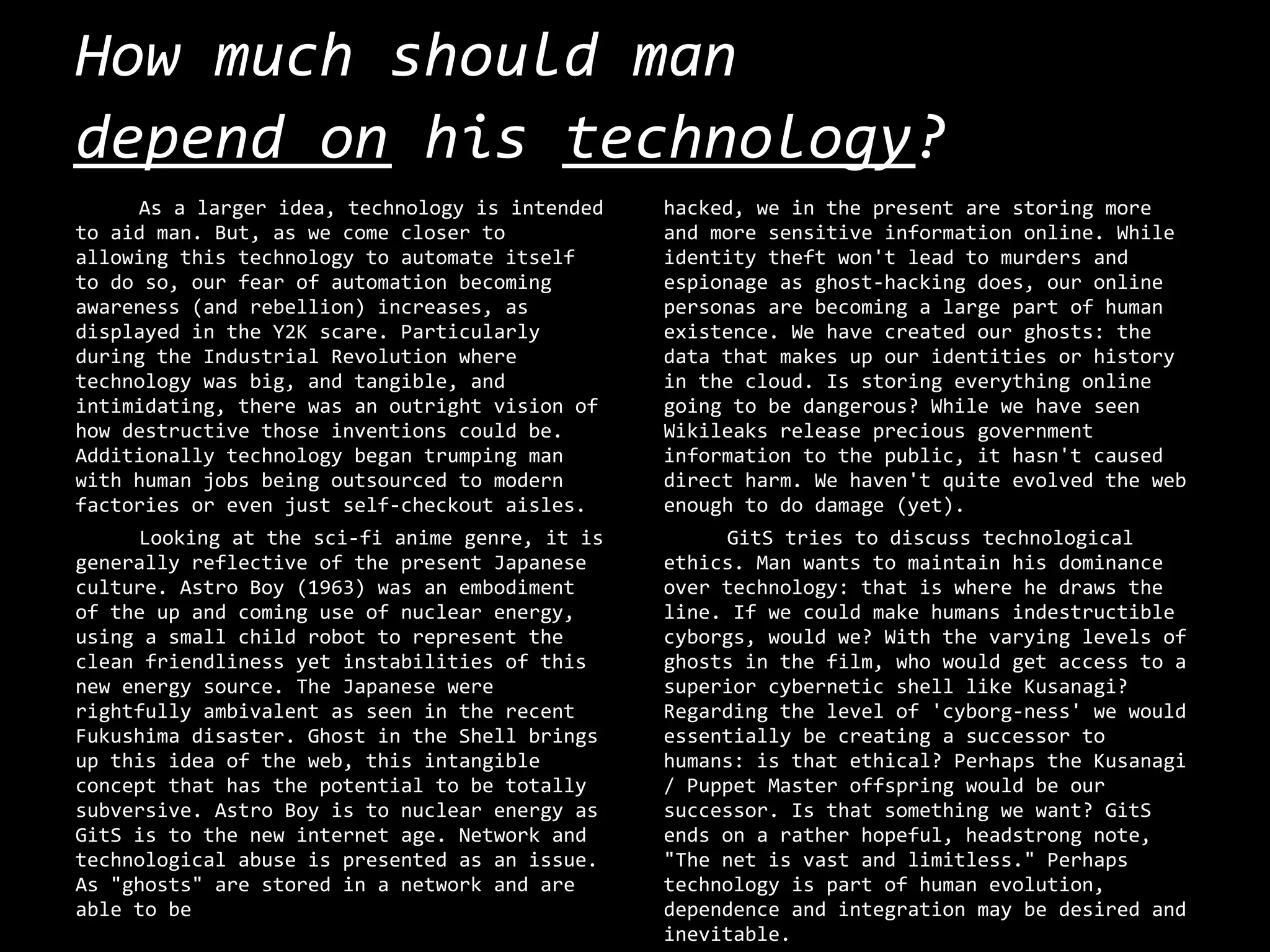 How much should man
depend on his technology?
     As a larger idea, technology is intended   hacked, we in the present are storing more
to aid man. But, as we come closer to           and more sensitive information online. While
allowing this technology to automate itself     identity theft won't lead to murders and
to do so, our fear of automation becoming       espionage as ghost-hacking does, our online
awareness (and rebellion) increases, as         personas are becoming a large part of human
displayed in the Y2K scare. Particularly        existence. We have created our ghosts: the
during the Industrial Revolution where          data that makes up our identities or history
technology was big, and tangible, and           in the cloud. Is storing everything online
intimidating, there was an outright vision of   going to be dangerous? While we have seen
how destructive those inventions could be.      Wikileaks release precious government
Additionally technology began trumping man      information to the public, it hasn't caused
with human jobs being outsourced to modern      direct harm. We haven't quite evolved the web
factories or even just self-checkout aisles.    enough to do damage (yet).
     Looking at the sci-fi anime genre, it is        GitS tries to discuss technological
generally reflective of the present Japanese    ethics. Man wants to maintain his dominance
culture. Astro Boy (1963) was an embodiment     over technology: that is where he draws the
of the up and coming use of nuclear energy,     line. If we could make humans indestructible
using a small child robot to represent the      cyborgs, would we? With the varying levels of
clean friendliness yet instabilities of this    ghosts in the film, who would get access to a
new energy source. The Japanese were            superior cybernetic shell like Kusanagi?
rightfully ambivalent as seen in the recent     Regarding the level of 'cyborg-ness' we would
Fukushima disaster. Ghost in the Shell brings   essentially be creating a successor to
up this idea of the web, this intangible        humans: is that ethical? Perhaps the Kusanagi
concept that has the potential to be totally    / Puppet Master offspring would be our
subversive. Astro Boy is to nuclear energy as   successor. Is that something we want? GitS
GitS is to the new internet age. Network and    ends on a rather hopeful, headstrong note,
technological abuse is presented as an issue.   "The net is vast and limitless." Perhaps
As "ghosts" are stored in a network and are     technology is part of human evolution,
able to be                                      dependence and integration may be desired and
                                                inevitable.
 