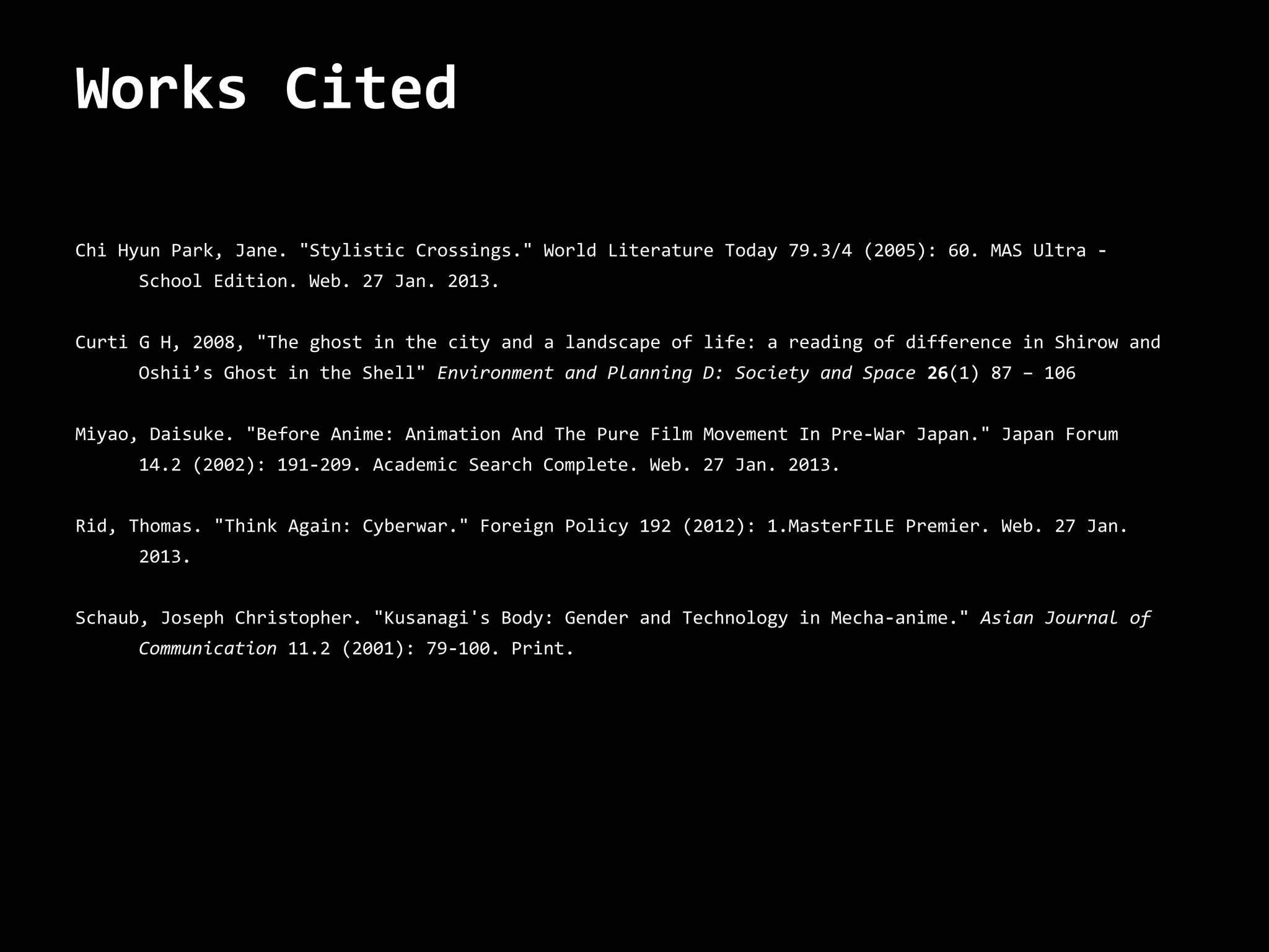 Works Cited

Chi Hyun Park, Jane. "Stylistic Crossings." World Literature Today 79.3/4 (2005): 60. MAS Ultra -
     School Edition. Web. 27 Jan. 2013.


Curti G H, 2008, "The ghost in the city and a landscape of life: a reading of difference in Shirow and
     Oshii’s Ghost in the Shell" Environment and Planning D: Society and Space 26(1) 87 – 106


Miyao, Daisuke. "Before Anime: Animation And The Pure Film Movement In Pre-War Japan." Japan Forum
     14.2 (2002): 191-209. Academic Search Complete. Web. 27 Jan. 2013.


Rid, Thomas. "Think Again: Cyberwar." Foreign Policy 192 (2012): 1.MasterFILE Premier. Web. 27 Jan.
     2013.


Schaub, Joseph Christopher. "Kusanagi's Body: Gender and Technology in Mecha-anime." Asian Journal of
     Communication 11.2 (2001): 79-100. Print.
 