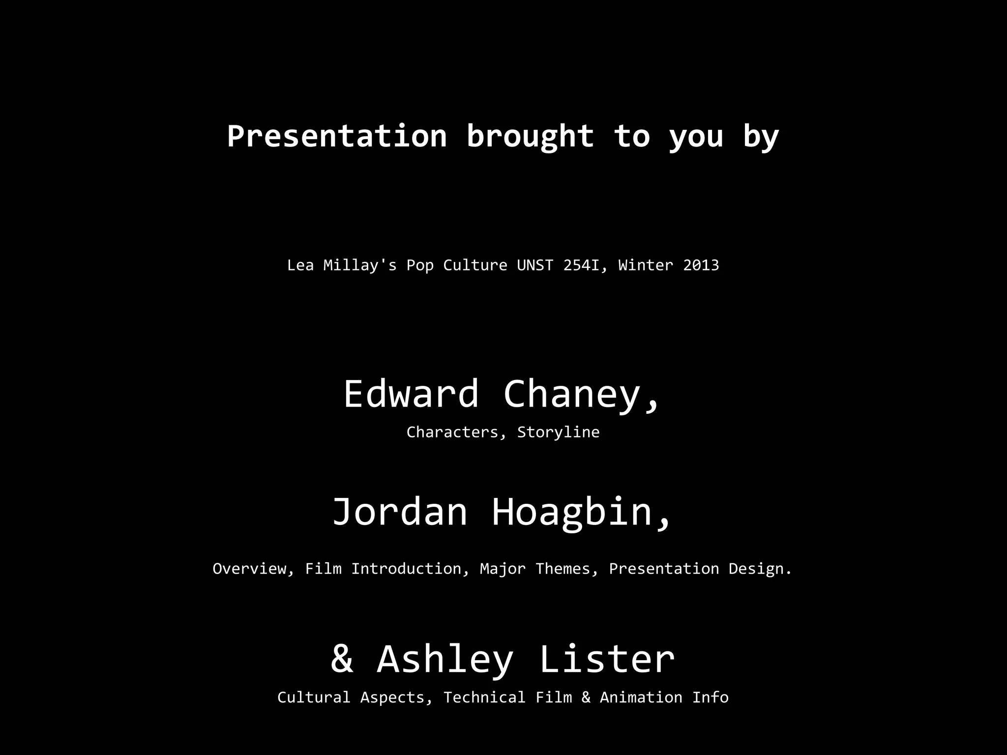 Presentation brought to you by


        Lea Millay's Pop Culture UNST 254I, Winter 2013




              Edward Chaney,
                     Characters, Storyline




            Jordan Hoagbin,
Overview, Film Introduction, Major Themes, Presentation Design.




            & Ashley Lister
       Cultural Aspects, Technical Film & Animation Info
 
