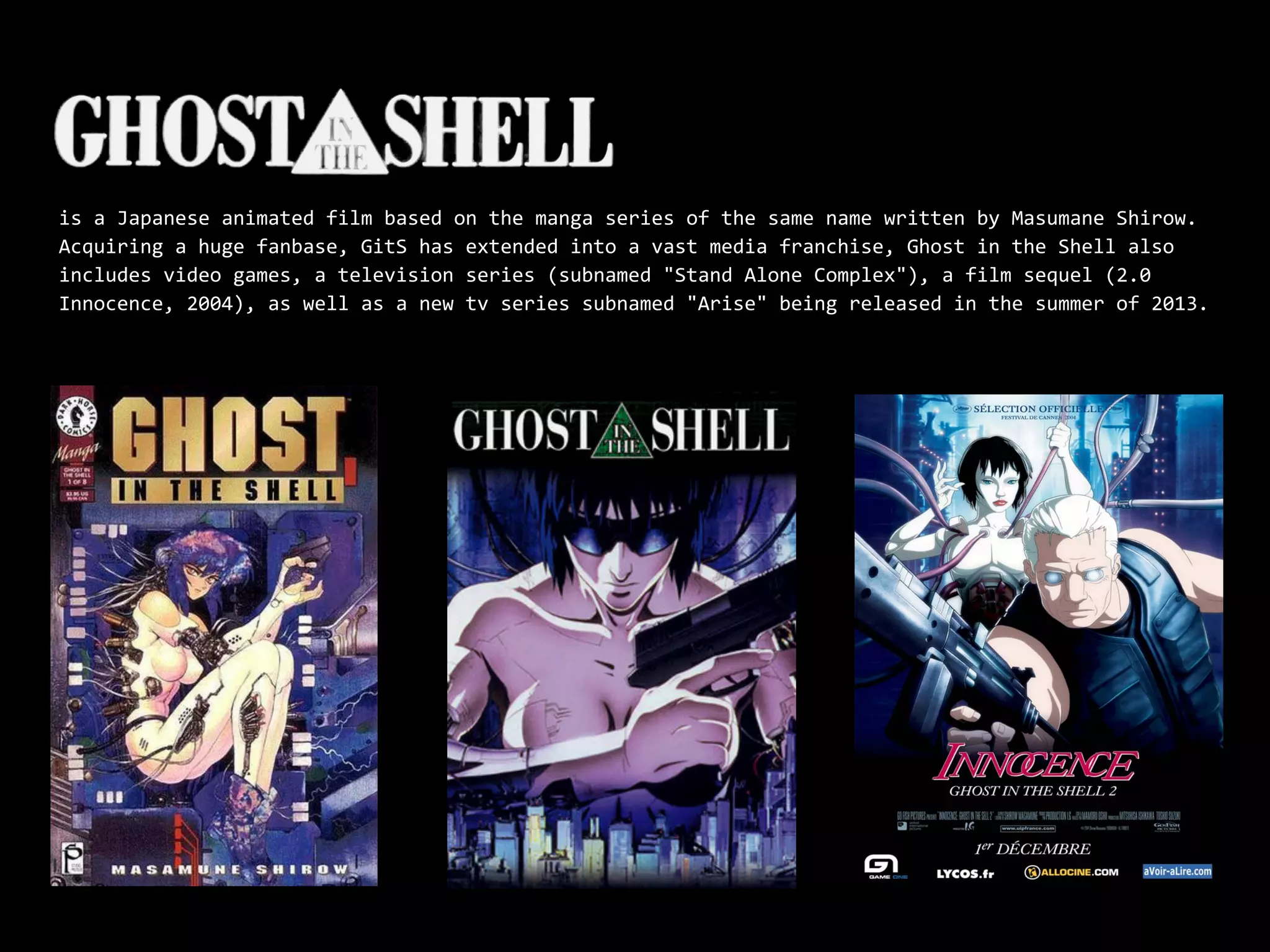 is a Japanese animated film based on the manga series of the same name written by Masumane Shirow.
Acquiring a huge fanbase, GitS has extended into a vast media franchise, Ghost in the Shell also
includes video games, a television series (subnamed "Stand Alone Complex"), a film sequel (2.0
Innocence, 2004), as well as a new tv series subnamed "Arise" being released in the summer of 2013.
 