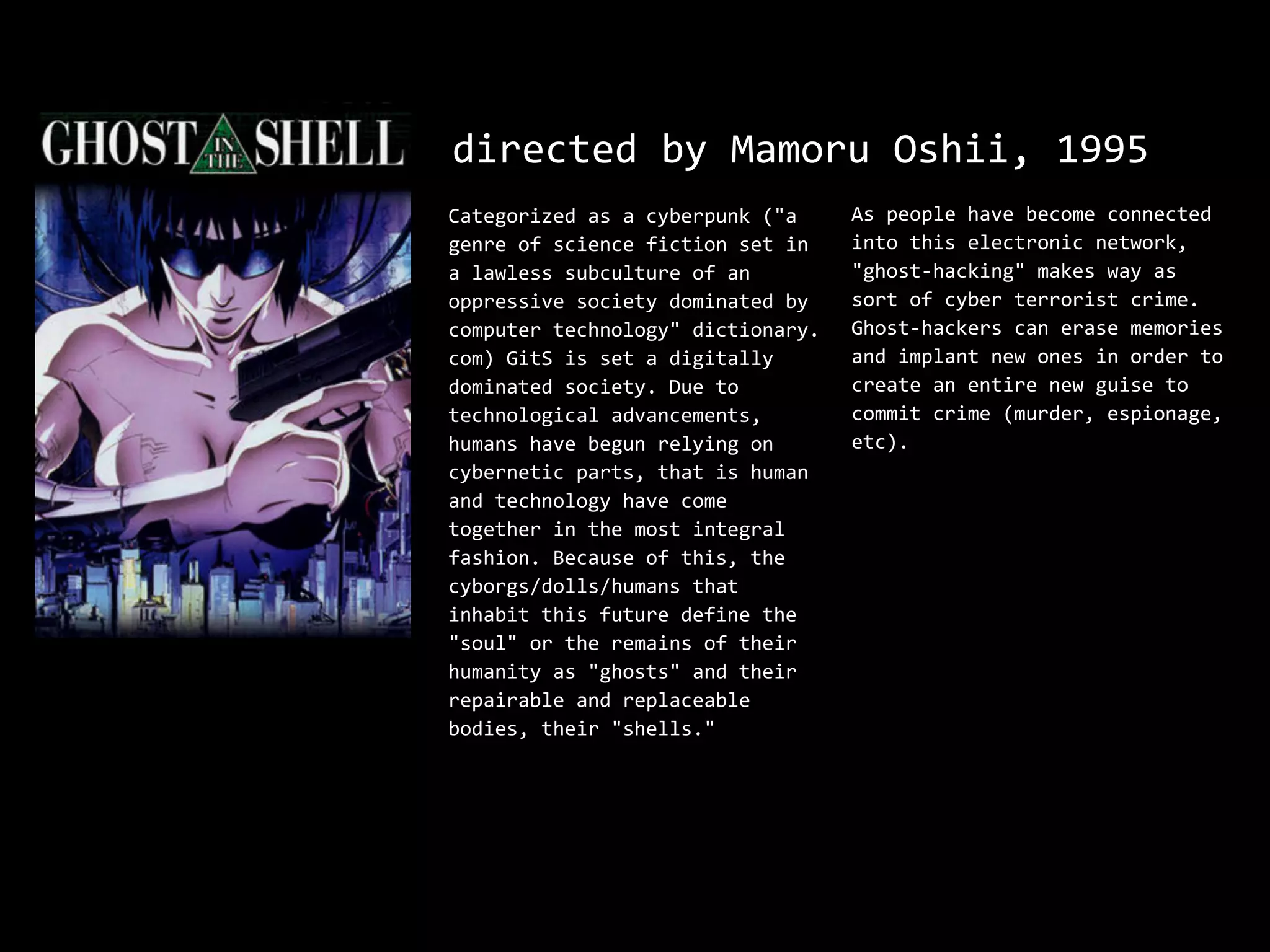directed by Mamoru Oshii, 1995
Categorized as a cyberpunk ("a     As people have become connected
genre of science fiction set in    into this electronic network,
a lawless subculture of an         "ghost-hacking" makes way as
oppressive society dominated by    sort of cyber terrorist crime.
computer technology" dictionary.   Ghost-hackers can erase memories
com) GitS is set a digitally       and implant new ones in order to
dominated society. Due to          create an entire new guise to
technological advancements,        commit crime (murder, espionage,
humans have begun relying on       etc).
cybernetic parts, that is human
and technology have come
together in the most integral
fashion. Because of this, the
cyborgs/dolls/humans that
inhabit this future define the
"soul" or the remains of their
humanity as "ghosts" and their
repairable and replaceable
bodies, their "shells."
 