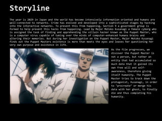 Storyline
The year is 2029 in Japan and the world has become intensively information oriented and humans are
well-connected to networks. Crime has evolved and developed into a sophisticated stages by hacking
into the interactive networks. To prevent this from happening, Section 9 a government group is
formed to help prevent this hacks from happening. Lead by Major Motoko Kusanagi a female cyborg who
is assigned the task of finding and apprehending the villain hacker known as the Puppet Master, who
is a computer virus capable of taking over the minds of computer-enhanced humans brains and
altering their memories. But during her investigation on the Puppet Master, Major Motoko Kusanagi
finds out the Puppet Masters existence is more than meets the eyes and leaves her questioning her
very own purpose and existence in life.
                                                                    As the film progresses, we
                                                                    discover the Puppet Master is
                                                                    not a person, but rather an
                                                                    entity that had accumulated so
                                                                    much data that it gained its
                                                                    own free will and self-
                                                                    awareness, therefore giving
                                                                    itself humanity. The Puppet
                                                                    Master tries to track down the
                                                                    protagonist, Kusanagi, in order
                                                                    to "procreate" or merge his
                                                                    data with her ghost, to finally
                                                                    die and thus completing his
                                                                    humanity.
 
