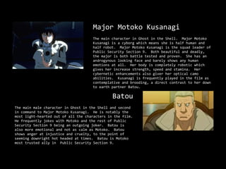 Major Motoko Kusanagi
                                     The main character in Ghost in the Shell. Major Motoko
                                     Kusanagi is a cyborg which means she is half human and
                                     half robot. Major Motoko Kusanagi is the squad leader of
                                     Public Security Section 9. Both beautiful and deadly,
                                     the major is both battle tested and proven. She has an
                                     androgynous looking face and barely shows any human
                                     emotions at all. Her body is completely robotic which
                                     gives her increase strength, speed and stamina. Her
                                     cybernetic enhancements also giver her optical camo
                                     abilities. Kusanagi is frequently played in the film as
                                     contemplative and brooding, a direct contrast to her down
                                     to earth partner Batou.

                                               Batou
The main male character in Ghost in the Shell and second
in command to Major Motoko Kusanagi. He is notably the
most light-hearted out of all the characters in the film.
He frequently jokes with Motoko and the rest of Public
Security Section 9 being an outgoing joker. Batou is
also more emotional and not as calm as Motoko. Batou
shows anger at injustice and cruelty, to the point of
seeming downright hot headed at times. Batou is Motoko
most trusted ally in Public Security Section 9.
 
