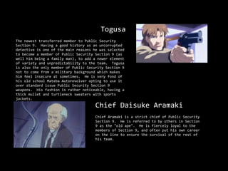 Togusa
The newest transferred member to Public Security
Section 9. Having a good history as an uncorrupted
detective is one of the main reasons he was selected
to become a member of Public Security Section 9 (as
well him being a family man), to add a newer element
of variety and unpredictability to the team. Togusa
is also the only member of Public Security Section 9
not to come from a military background which makes
him feel insecure at sometimes. He is very fond of
his old school Mateba Autorevolver opting to use it
over standard issue Public Security Section 9
weapons. His fashion is rather noticeable, having a
thick mullet and turtleneck sweaters with sports
jackets.
                                      Chief Daisuke Aramaki
                                      Chief Aramaki is a strict chief of Public Security
                                      Section 9. He is referred to by others in Section
                                      9 as the "old ape". He is fiercely loyal to the
                                      members of Section 9, and often put his own career
                                      on the line to ensure the survival of the rest of
                                      his team.
 