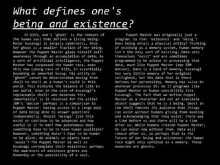 What defines one's
being and existence?
     In GitS, one's 'ghost' is the remnant of        Puppet Master was originally just a
the human soul that defines a living being.     program: is that 'existence' and 'being'?
Major Kusanagi is largely cybernetic, thus      Does being entail a physical entity? Thinking
her ghost is a smaller fraction of her being.   of existing as a memory system, human memory
However the Puppet Master gives himself self-   isn't the only sort of existing. Data-sets
awareness through an accumulation of data. As   themselves "exist" and are sometimes
a sort of artificial intelligence, the Puppet   programmed to be active in processing that
Master has surpassed the human race, even       data, much like Puppet Master (see IBM
this new cyborg race of GitS, in essentially    Watson). Data is a kind of memory. Kusanagi
becoming an immortal being. His entity or       has very little memory of her original
"ghost" cannot be deteriorated moving from      self/ghost, but the data that is there
shell to shell as a human's could in this       defines her personality. Memory has value to
world. This disturbs the balance of life in     whatever processes it: be it programs like
our world, even in the case of Kusanagi's       Puppet Master or human sensibility like
replaceable shell: who deserves this            Kusanagi. The fact that we define Puppet
immortality? Is it reserved for the elite?      Master as a character and not an inanimate
IBM's 'Watson' perhaps is a comparison to       object suggests that he is a being. Ghost in
Puppet Master: having access to a large pool    the Shell reminds its audience that things
of data being able to answer questions          can exist without humans giving them meaning
independently. Should 'beings' like this        and acknowledging that they exist: there was
exist or continue to be advanced and how        a time before us and there will be a time
useful is it to man? How autonomous does        after us. While humans created Puppet Master,
something have to be to have human qualities?   he can exist now without them. Data will
However, something doesn't have to be human     remain after us, so perhaps that is the
to be alive, do animals or plants have          future of our being and existence: the human
'souls'? The Puppet Master as well as           race might only continue as a memory. Those
Kusanagi contemplate their existence: perhaps   memories are ghosts.
the awareness of existence grants one
humanity or the possibility of a soul.
 