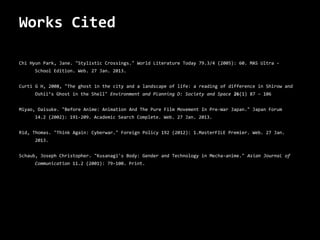 Works Cited

Chi Hyun Park, Jane. "Stylistic Crossings." World Literature Today 79.3/4 (2005): 60. MAS Ultra -
     School Edition. Web. 27 Jan. 2013.


Curti G H, 2008, "The ghost in the city and a landscape of life: a reading of difference in Shirow and
     Oshii’s Ghost in the Shell" Environment and Planning D: Society and Space 26(1) 87 – 106


Miyao, Daisuke. "Before Anime: Animation And The Pure Film Movement In Pre-War Japan." Japan Forum
     14.2 (2002): 191-209. Academic Search Complete. Web. 27 Jan. 2013.


Rid, Thomas. "Think Again: Cyberwar." Foreign Policy 192 (2012): 1.MasterFILE Premier. Web. 27 Jan.
     2013.


Schaub, Joseph Christopher. "Kusanagi's Body: Gender and Technology in Mecha-anime." Asian Journal of
     Communication 11.2 (2001): 79-100. Print.
 