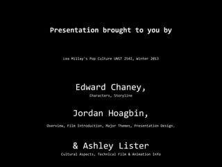 Presentation brought to you by


        Lea Millay's Pop Culture UNST 254I, Winter 2013




              Edward Chaney,
                     Characters, Storyline




            Jordan Hoagbin,
Overview, Film Introduction, Major Themes, Presentation Design.




            & Ashley Lister
       Cultural Aspects, Technical Film & Animation Info
 