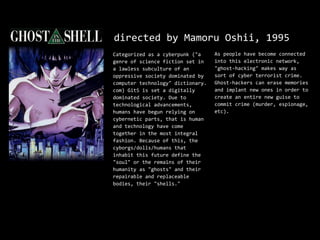 directed by Mamoru Oshii, 1995
Categorized as a cyberpunk ("a     As people have become connected
genre of science fiction set in    into this electronic network,
a lawless subculture of an         "ghost-hacking" makes way as
oppressive society dominated by    sort of cyber terrorist crime.
computer technology" dictionary.   Ghost-hackers can erase memories
com) GitS is set a digitally       and implant new ones in order to
dominated society. Due to          create an entire new guise to
technological advancements,        commit crime (murder, espionage,
humans have begun relying on       etc).
cybernetic parts, that is human
and technology have come
together in the most integral
fashion. Because of this, the
cyborgs/dolls/humans that
inhabit this future define the
"soul" or the remains of their
humanity as "ghosts" and their
repairable and replaceable
bodies, their "shells."
 