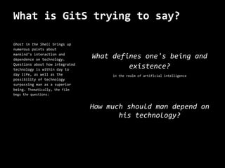 What is GitS trying to say?

Ghost in the Shell brings up
numerous points about
mankind's interaction and
dependence on technology.
                                 What defines one's being and
Questions about how integrated
technology is within day to
                                          existence?
day life, as well as the              in the realm of artificial intelligence
possibility of technology
surpassing man as a superior
being. Thematically, the film
begs the questions:


                                 How much should man depend on
                                        his technology?
 