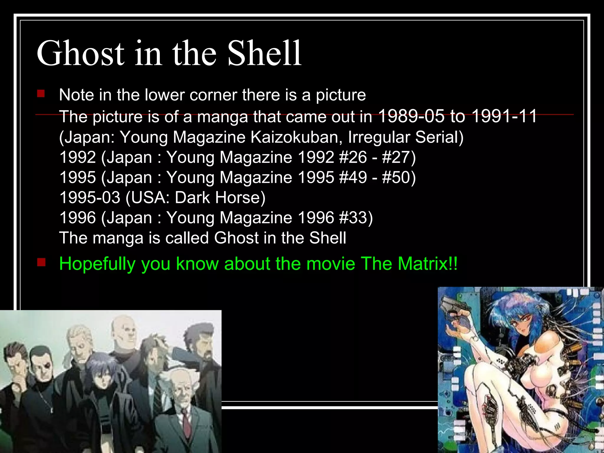 Ghost in the Shell Note in the lower corner there is a picture  The picture is of a manga that came out in  1989-05 to 1991-11  (Japan: Young Magazine Kaizokuban, Irregular Serial) 1992 (Japan : Young Magazine 1992 #26 - #27) 1995 (Japan : Young Magazine 1995 #49 - #50) 1995-03 (USA: Dark Horse) 1996 (Japan : Young Magazine 1996 #33) The manga is called Ghost in the Shell  Hopefully you know about the movie The Matrix!! 