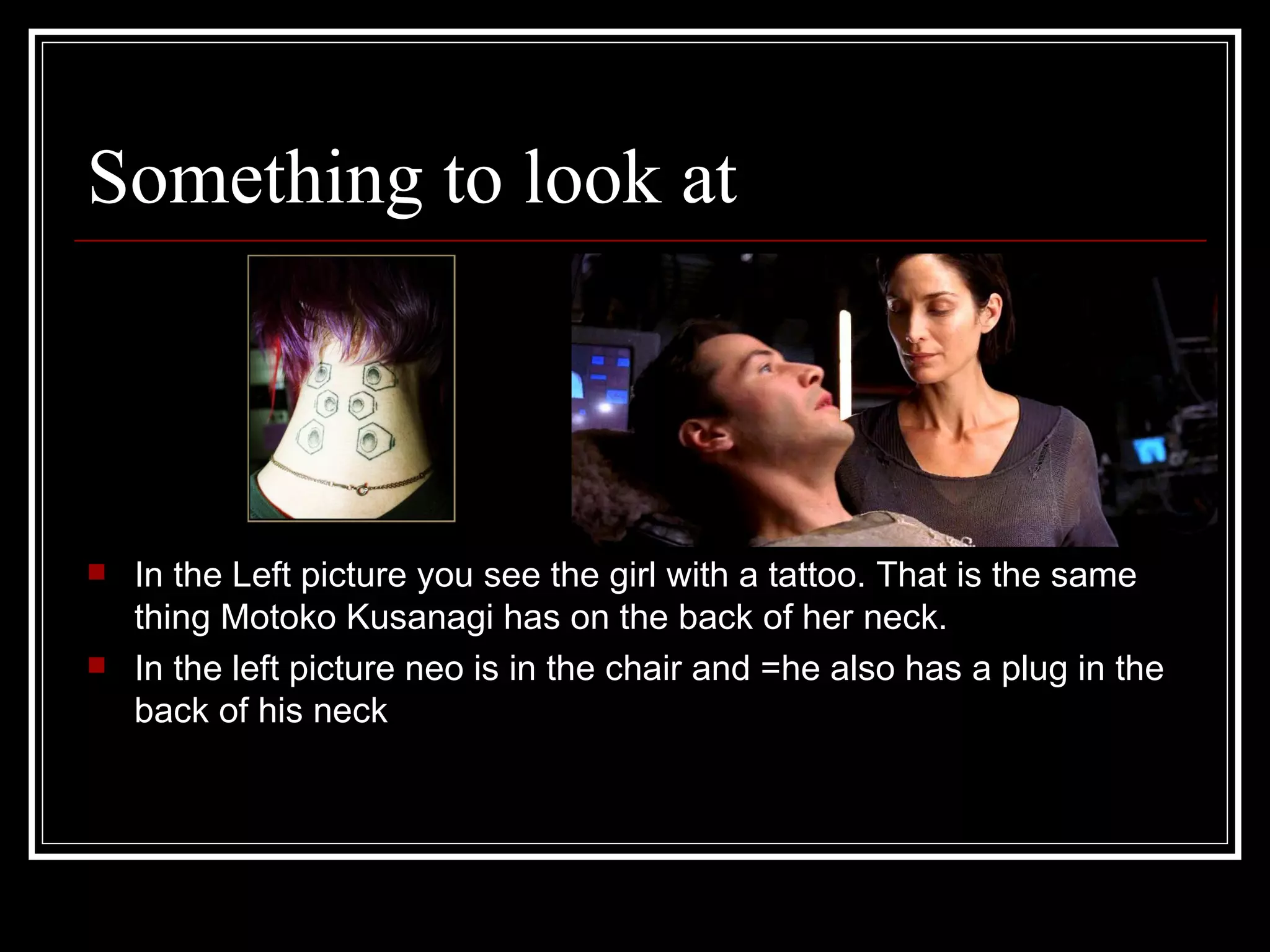 Something to look at In the Left picture you see the girl with a tattoo. That is the same thing Motoko Kusanagi has on the back of her neck. In the left picture neo is in the chair and =he also has a plug in the back of his neck 