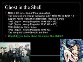 Ghost in the Shell Note in the lower corner there is a picture  The picture is of a manga that came out in  1989-05 to 1991-11  (Japan: Young Magazine Kaizokuban, Irregular Serial) 1992 (Japan : Young Magazine 1992 #26 - #27) 1995 (Japan : Young Magazine 1995 #49 - #50) 1995-03 (USA: Dark Horse) 1996 (Japan : Young Magazine 1996 #33) The manga is called Ghost in the Shell  Hopefully you know about the movie The Matrix!! 