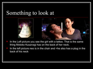 Something to look at In the Left picture you see the girl with a tattoo. That is the same thing Motoko Kusanagi has on the back of her neck. In the left picture neo is in the chair and =he also has a plug in the back of his neck 