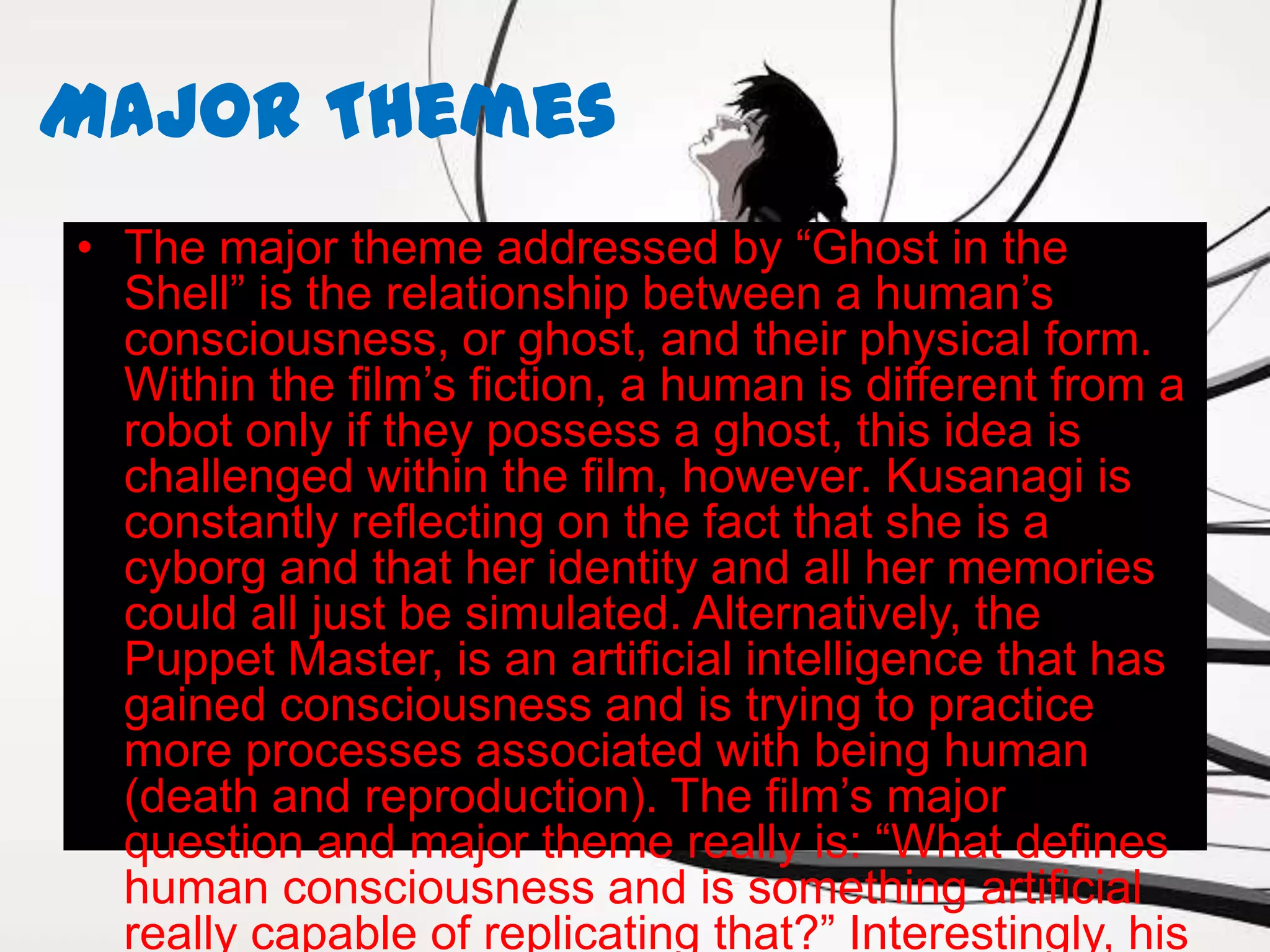 Major Themes
• The major theme addressed by “Ghost in the
  Shell” is the relationship between a human’s
  consciousness, or ghost, and their physical form.
  Within the film’s fiction, a human is different from a
  robot only if they possess a ghost, this idea is
  challenged within the film, however. Kusanagi is
  constantly reflecting on the fact that she is a
  cyborg and that her identity and all her memories
  could all just be simulated. Alternatively, the
  Puppet Master, is an artificial intelligence that has
  gained consciousness and is trying to practice
  more processes associated with being human
  (death and reproduction). The film’s major
  question and major theme really is: “What defines
  human consciousness and is something artificial
  really capable of replicating that?” Interestingly, his
 