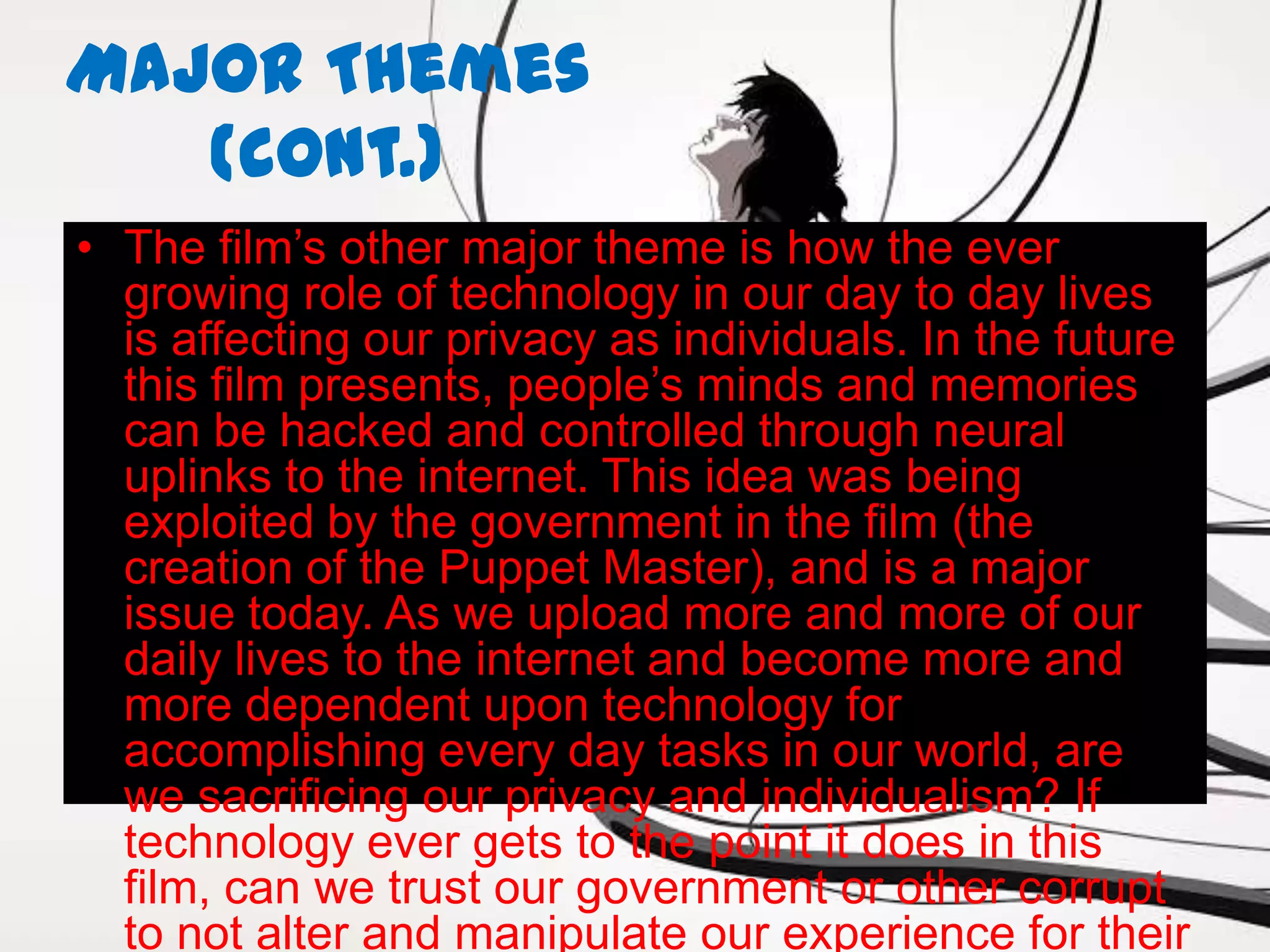 Major Themes
   (cont.)
• The film’s other major theme is how the ever
  growing role of technology in our day to day lives
  is affecting our privacy as individuals. In the future
  this film presents, people’s minds and memories
  can be hacked and controlled through neural
  uplinks to the internet. This idea was being
  exploited by the government in the film (the
  creation of the Puppet Master), and is a major
  issue today. As we upload more and more of our
  daily lives to the internet and become more and
  more dependent upon technology for
  accomplishing every day tasks in our world, are
  we sacrificing our privacy and individualism? If
  technology ever gets to the point it does in this
  film, can we trust our government or other corrupt
  to not alter and manipulate our experience for their
 