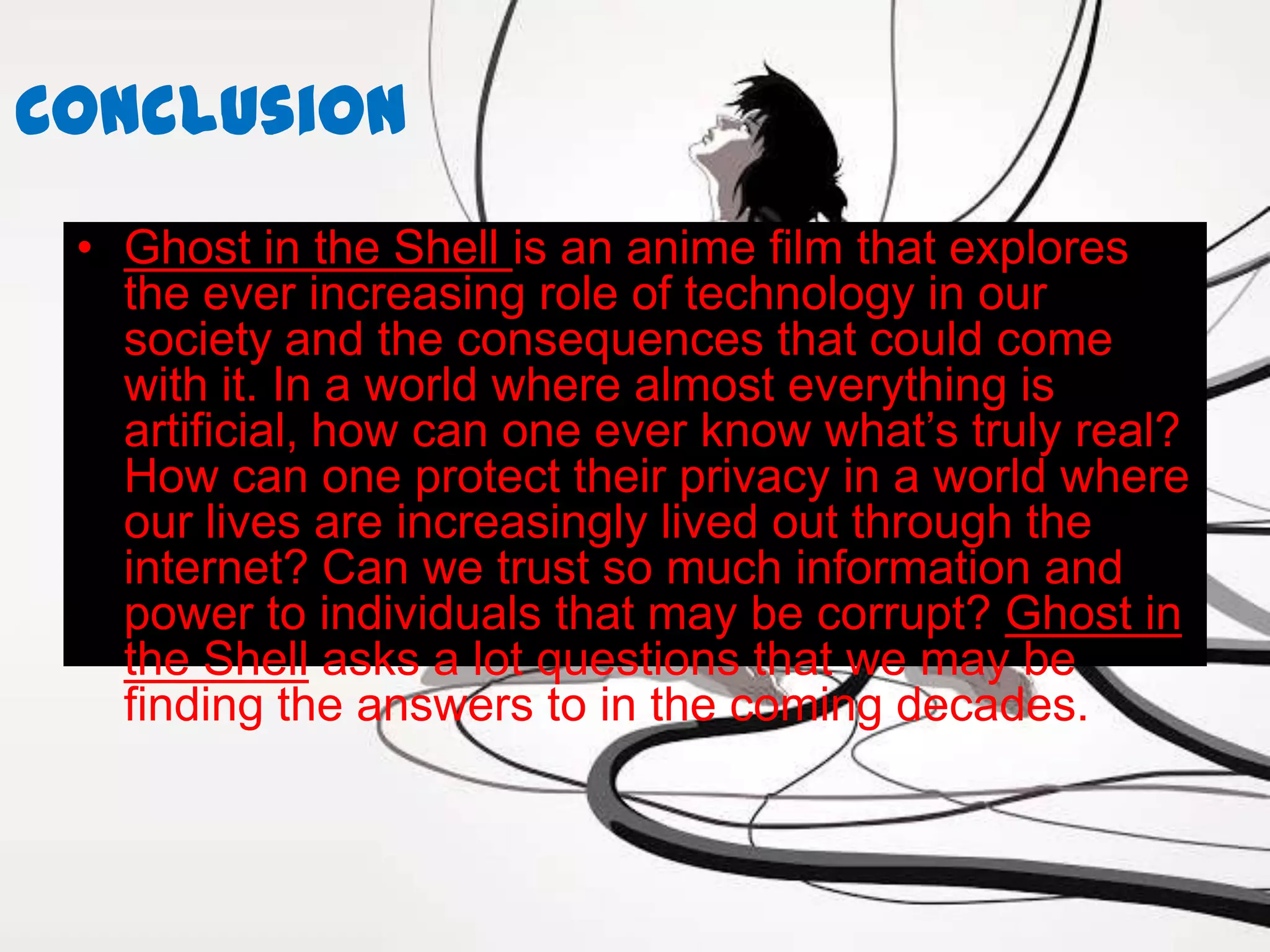 Conclusion
 • Ghost in the Shell is an anime film that explores
   the ever increasing role of technology in our
   society and the consequences that could come
   with it. In a world where almost everything is
   artificial, how can one ever know what’s truly real?
   How can one protect their privacy in a world where
   our lives are increasingly lived out through the
   internet? Can we trust so much information and
   power to individuals that may be corrupt? Ghost in
   the Shell asks a lot questions that we may be
   finding the answers to in the coming decades.
 