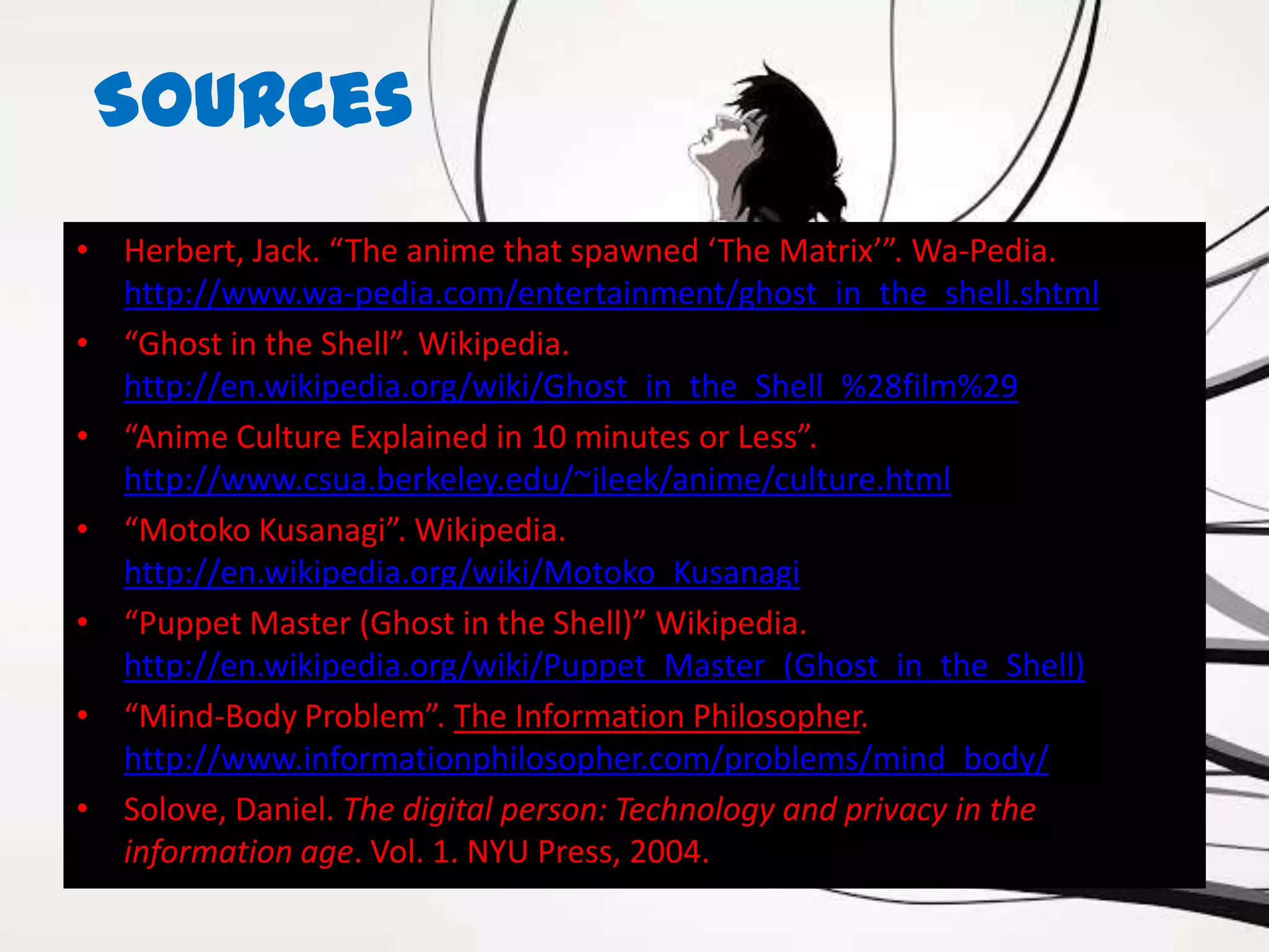 Sources
• Herbert, Jack. “The anime that spawned ‘The Matrix’”. Wa-Pedia.
  http://www.wa-pedia.com/entertainment/ghost_in_the_shell.shtml
• “Ghost in the Shell”. Wikipedia.
  http://en.wikipedia.org/wiki/Ghost_in_the_Shell_%28film%29
• “Anime Culture Explained in 10 minutes or Less”.
  http://www.csua.berkeley.edu/~jleek/anime/culture.html
• “Motoko Kusanagi”. Wikipedia.
  http://en.wikipedia.org/wiki/Motoko_Kusanagi
• “Puppet Master (Ghost in the Shell)” Wikipedia.
  http://en.wikipedia.org/wiki/Puppet_Master_(Ghost_in_the_Shell)
• “Mind-Body Problem”. The Information Philosopher.
  http://www.informationphilosopher.com/problems/mind_body/
• Solove, Daniel. The digital person: Technology and privacy in the
  information age. Vol. 1. NYU Press, 2004.
 