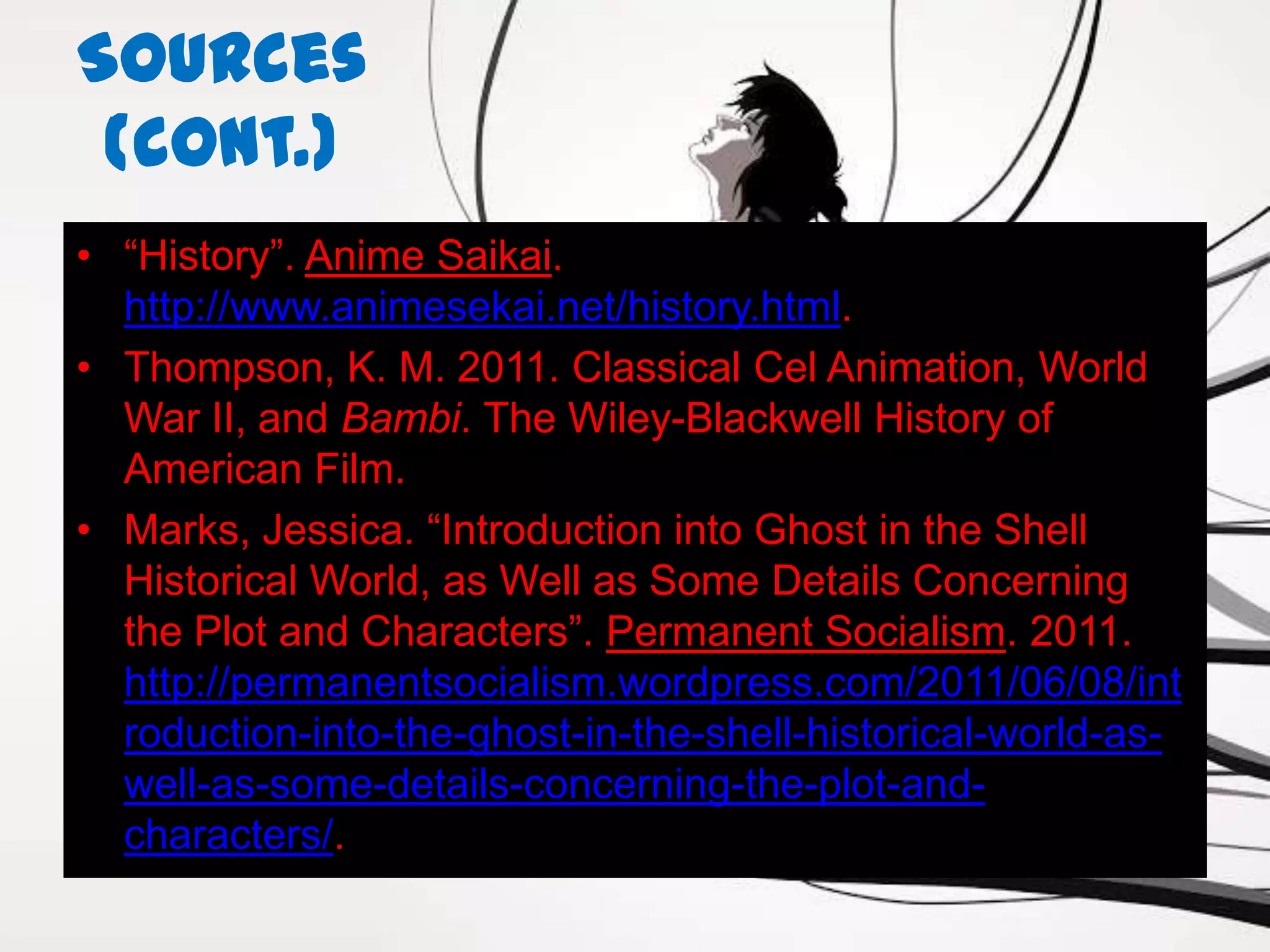 Sources
 (cont.)
• “History”. Anime Saikai.
  http://www.animesekai.net/history.html.
• Thompson, K. M. 2011. Classical Cel Animation, World
  War II, and Bambi. The Wiley-Blackwell History of
  American Film.
• Marks, Jessica. “Introduction into Ghost in the Shell
  Historical World, as Well as Some Details Concerning
  the Plot and Characters”. Permanent Socialism. 2011.
  http://permanentsocialism.wordpress.com/2011/06/08/int
  roduction-into-the-ghost-in-the-shell-historical-world-as-
  well-as-some-details-concerning-the-plot-and-
  characters/.
 
