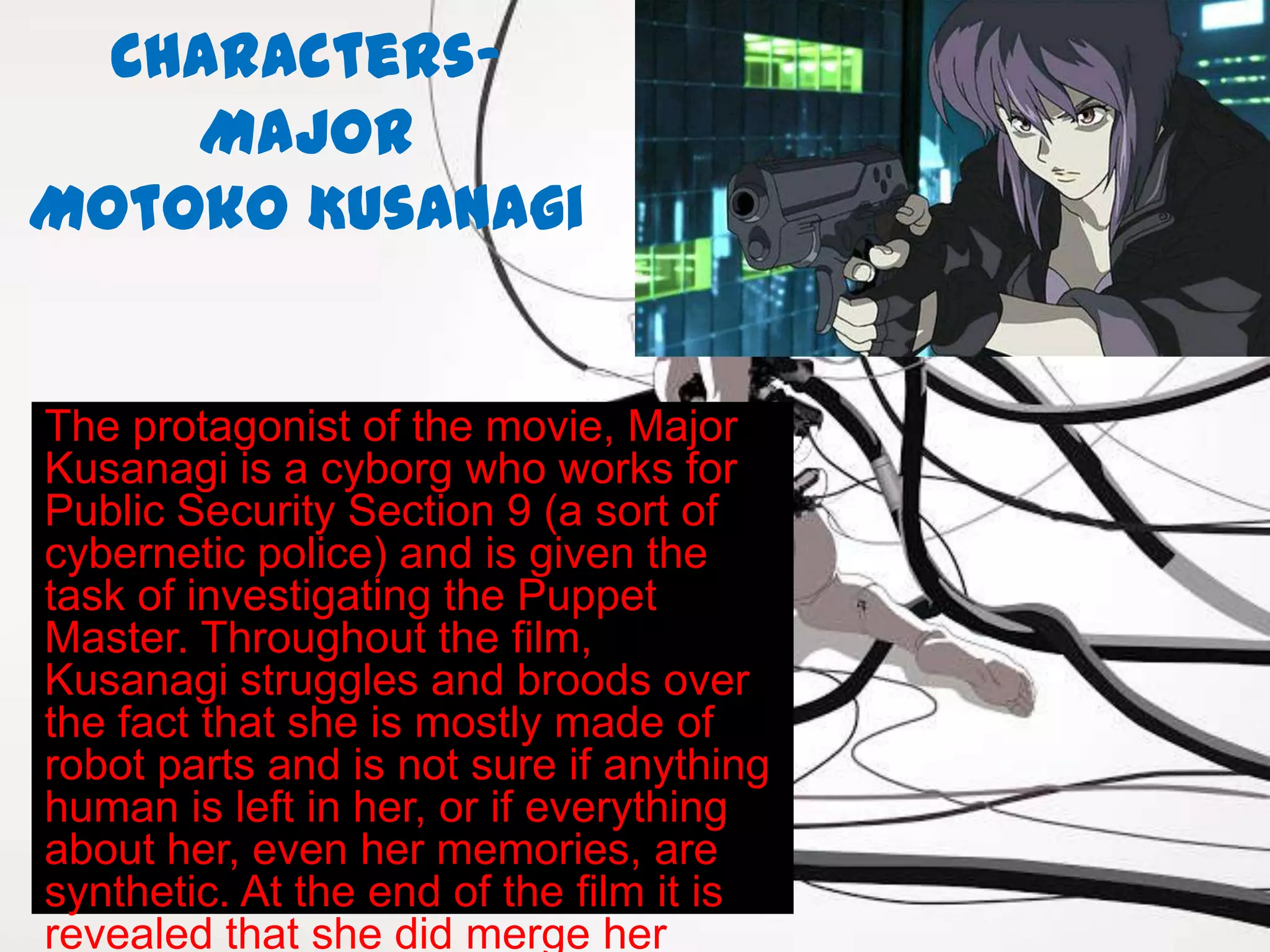 Characters-
    Major
Motoko Kusanagi


The protagonist of the movie, Major
Kusanagi is a cyborg who works for
Public Security Section 9 (a sort of
cybernetic police) and is given the
task of investigating the Puppet
Master. Throughout the film,
Kusanagi struggles and broods over
the fact that she is mostly made of
robot parts and is not sure if anything
human is left in her, or if everything
about her, even her memories, are
synthetic. At the end of the film it is
revealed that she did merge her
 