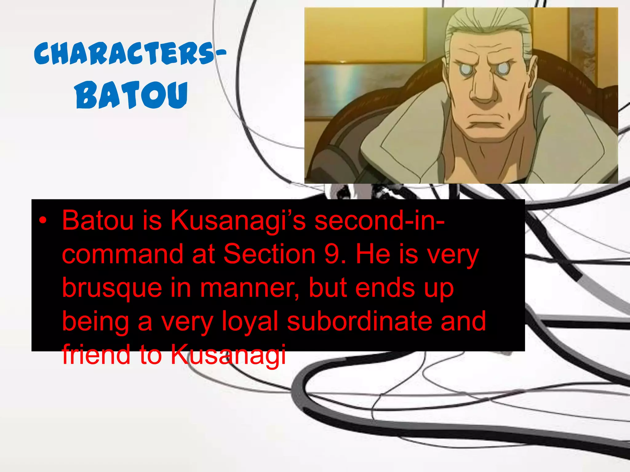 Characters-
  Batou


• Batou is Kusanagi’s second-in-
  command at Section 9. He is very
  brusque in manner, but ends up
  being a very loyal subordinate and
  friend to Kusanagi
 