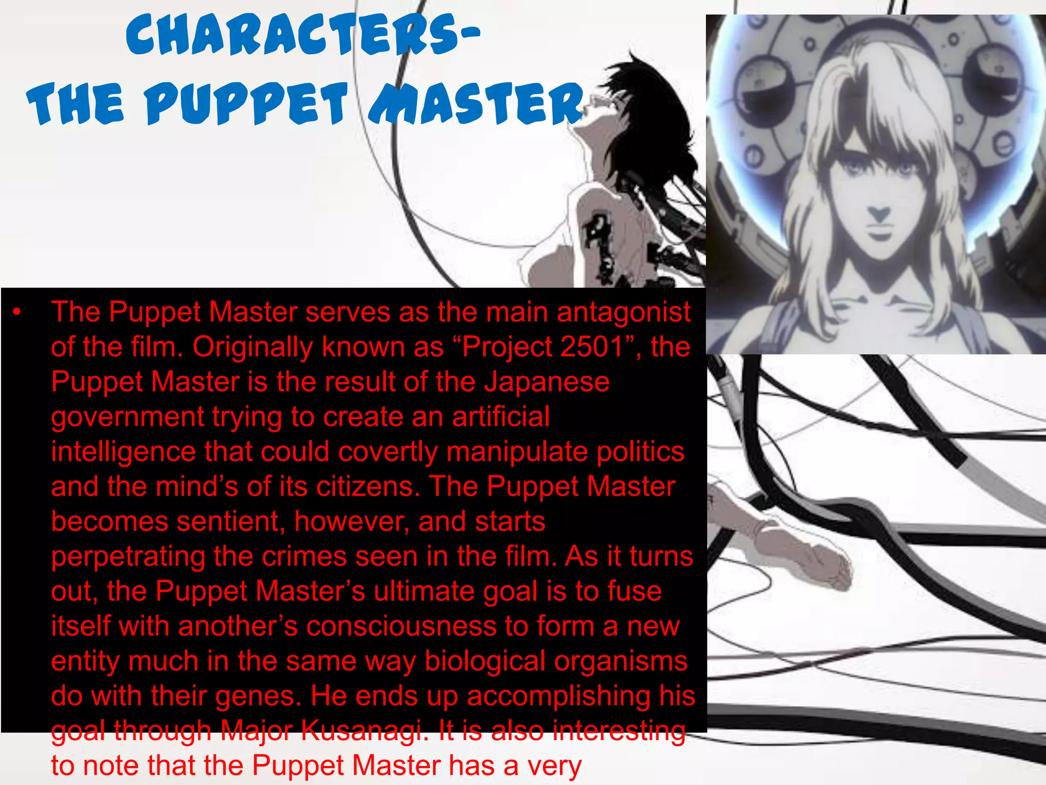 Characters-
 The Puppet Master


• The Puppet Master serves as the main antagonist
  of the film. Originally known as “Project 2501”, the
  Puppet Master is the result of the Japanese
  government trying to create an artificial
  intelligence that could covertly manipulate politics
  and the mind’s of its citizens. The Puppet Master
  becomes sentient, however, and starts
  perpetrating the crimes seen in the film. As it turns
  out, the Puppet Master’s ultimate goal is to fuse
  itself with another’s consciousness to form a new
  entity much in the same way biological organisms
  do with their genes. He ends up accomplishing his
  goal through Major Kusanagi. It is also interesting
  to note that the Puppet Master has a very
 