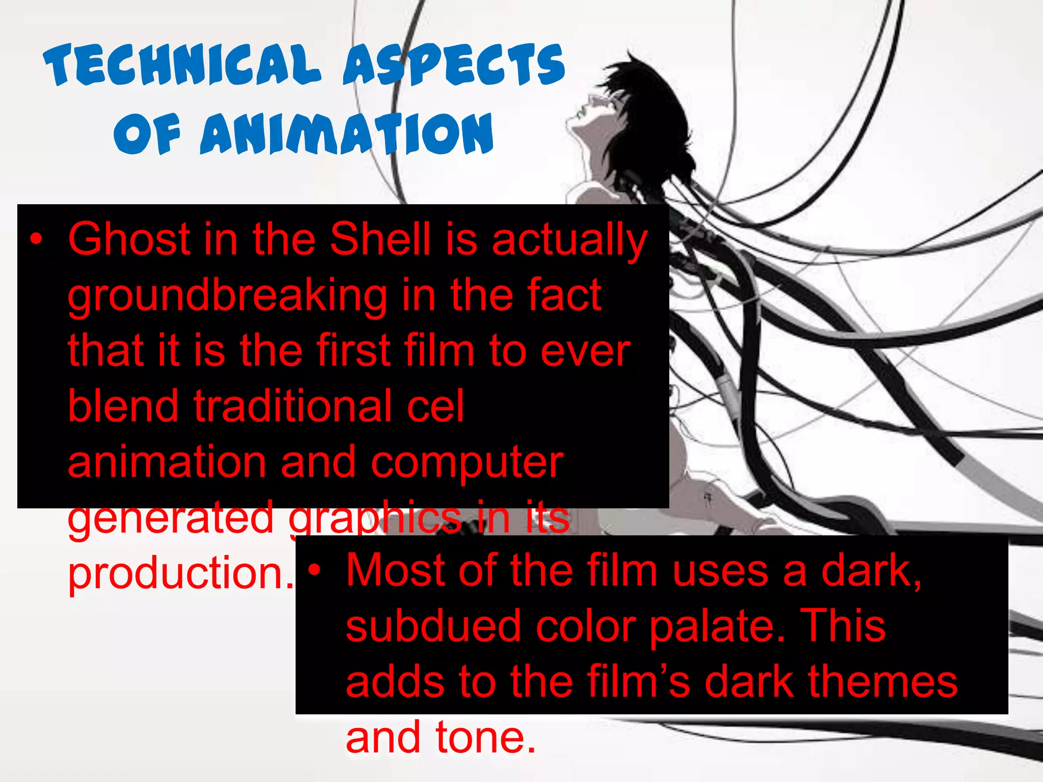 Technical Aspects
  of Animation
• Ghost in the Shell is actually
  groundbreaking in the fact
  that it is the first film to ever
  blend traditional cel
  animation and computer
  generated graphics in its
  production. • Most of the film uses a dark,
                   subdued color palate. This
                   adds to the film’s dark themes
                   and tone.
 