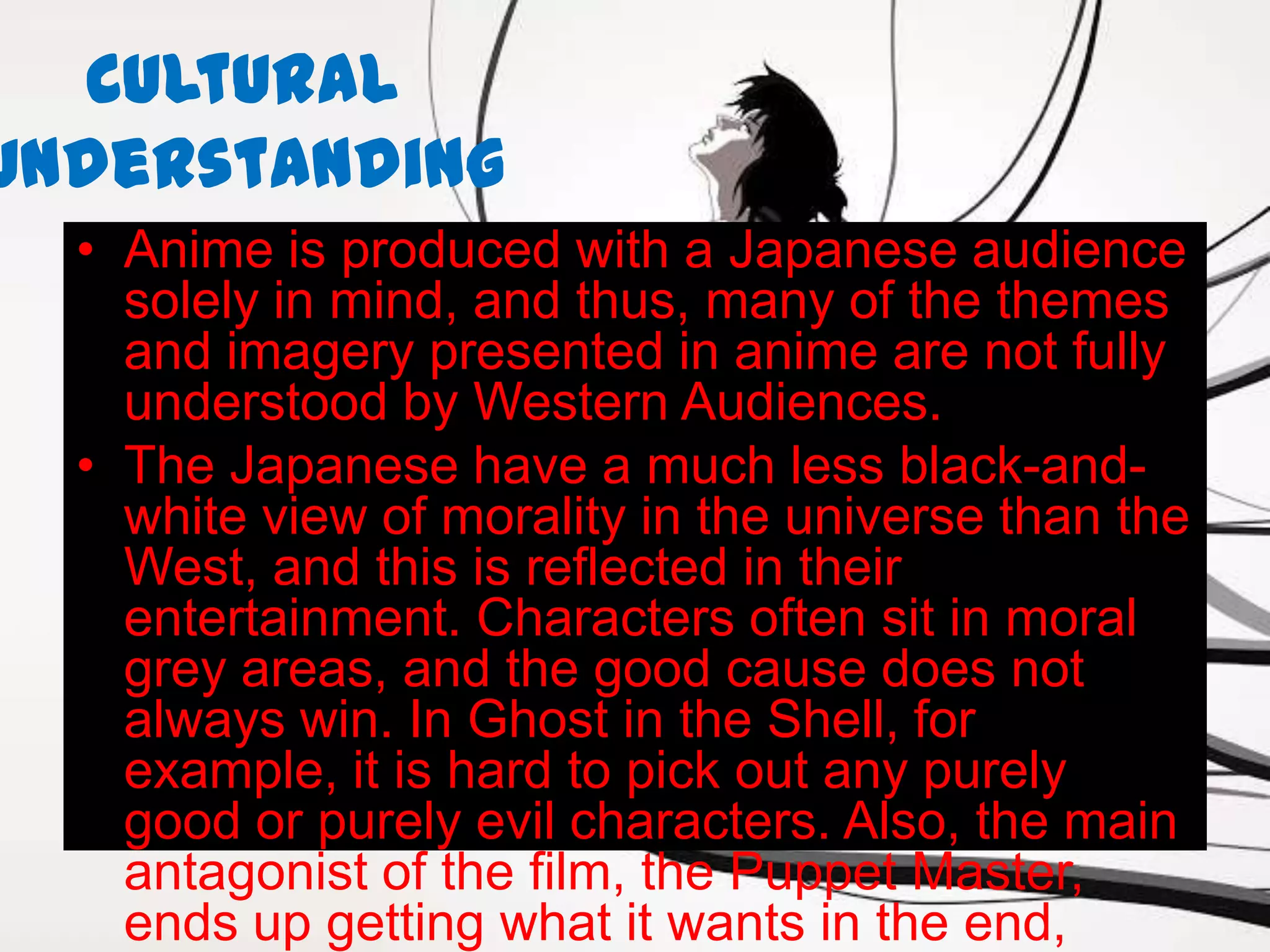 Cultural
Understanding
  • Anime is produced with a Japanese audience
    solely in mind, and thus, many of the themes
    and imagery presented in anime are not fully
    understood by Western Audiences.
  • The Japanese have a much less black-and-
    white view of morality in the universe than the
    West, and this is reflected in their
    entertainment. Characters often sit in moral
    grey areas, and the good cause does not
    always win. In Ghost in the Shell, for
    example, it is hard to pick out any purely
    good or purely evil characters. Also, the main
    antagonist of the film, the Puppet Master,
    ends up getting what it wants in the end,
 