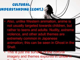 Cultural
Understanding (cont.)

  • Also, unlike Western animation, anime is
    not usually targeted towards children, but
    rather to teens and adults: Nudity, extreme
    violence, and other adult themes are
    extremely common in Japanese
    animation; this can be seen in Ghost in the
    Shell.
  • This is just the surface of the cultural
    imagery and themes explored in Ghost in
 