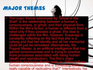 Major Themes
• The major theme addressed by “Ghost in the
  Shell” is the relationship between a human’s
  consciousness, or ghost, and their physical form.
  Within the film’s fiction, a human is different from a
  robot only if they possess a ghost, this idea is
  challenged within the film, however. Kusanagi is
  constantly reflecting on the fact that she is a
  cyborg and that her identity and all her memories
  could all just be simulated. Alternatively, the
  Puppet Master, is an artificial intelligence that has
  gained consciousness and is trying to practice
  more processes associated with being human
  (death and reproduction). The film’s major
  question and major theme really is: “What defines
  human consciousness and is something artificial
  really capable of replicating that?” Interestingly, his
 