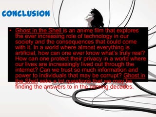 Conclusion
 • Ghost in the Shell is an anime film that explores
   the ever increasing role of technology in our
   society and the consequences that could come
   with it. In a world where almost everything is
   artificial, how can one ever know what’s truly real?
   How can one protect their privacy in a world where
   our lives are increasingly lived out through the
   internet? Can we trust so much information and
   power to individuals that may be corrupt? Ghost in
   the Shell asks a lot questions that we may be
   finding the answers to in the coming decades.
 