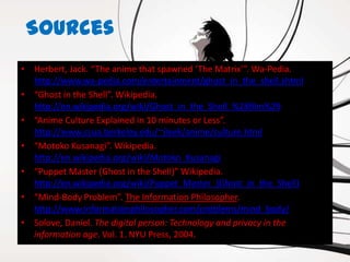 Sources
• Herbert, Jack. “The anime that spawned ‘The Matrix’”. Wa-Pedia.
  http://www.wa-pedia.com/entertainment/ghost_in_the_shell.shtml
• “Ghost in the Shell”. Wikipedia.
  http://en.wikipedia.org/wiki/Ghost_in_the_Shell_%28film%29
• “Anime Culture Explained in 10 minutes or Less”.
  http://www.csua.berkeley.edu/~jleek/anime/culture.html
• “Motoko Kusanagi”. Wikipedia.
  http://en.wikipedia.org/wiki/Motoko_Kusanagi
• “Puppet Master (Ghost in the Shell)” Wikipedia.
  http://en.wikipedia.org/wiki/Puppet_Master_(Ghost_in_the_Shell)
• “Mind-Body Problem”. The Information Philosopher.
  http://www.informationphilosopher.com/problems/mind_body/
• Solove, Daniel. The digital person: Technology and privacy in the
  information age. Vol. 1. NYU Press, 2004.
 