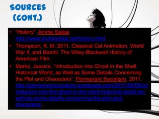 Sources
 (cont.)
• “History”. Anime Saikai.
  http://www.animesekai.net/history.html.
• Thompson, K. M. 2011. Classical Cel Animation, World
  War II, and Bambi. The Wiley-Blackwell History of
  American Film.
• Marks, Jessica. “Introduction into Ghost in the Shell
  Historical World, as Well as Some Details Concerning
  the Plot and Characters”. Permanent Socialism. 2011.
  http://permanentsocialism.wordpress.com/2011/06/08/int
  roduction-into-the-ghost-in-the-shell-historical-world-as-
  well-as-some-details-concerning-the-plot-and-
  characters/.
 