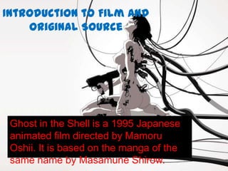 Introduction to Film and
    Original Source




 Ghost in the Shell is a 1995 Japanese
 animated film directed by Mamoru
 Oshii. It is based on the manga of the
 same name by Masamune Shirow.
 