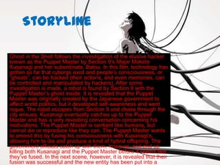 Storyline

Ghost in the Shell follows the investigation of the elusive hacker
known as the Puppet Master by Section 9’s Major Mokoto
Kusanagi and her subordinate, Batou. In this film, technology has
gotten so far that cyborgs exist and people’s consciousness, or
“ghosts”, can be hacked (their actions, and even memories, can
be controlled and manipulated by hackers). After some
investigation is made, a robot is found by Section 9 with the
Puppet Master’s ghost inside. It is revealed that the Puppet
Master was originally created by the Japanese government to
affect world politics, but it developed self-awareness and went
rogue. The robot escapes from Section 9 and chase through the
city ensues. Kusanagi eventually catches up to the Puppet
Master and has a very revealing conversation concerning his
motivations. The Puppet Master is sentient like humans, but
cannot die or reproduce like they can. The Puppet Master wants
to amend this by fusing his consciousness with Kusanagi’s,
allowing him to die and produce a kind of hybrid offspring. The
government officials catch up with them, however, and end up
killing both Kusanagi and the Puppet Master before it seems like
they’ve fused. In the next scene, however, it is revealed that their
fusion was successful and the new entity has been put into a
 
