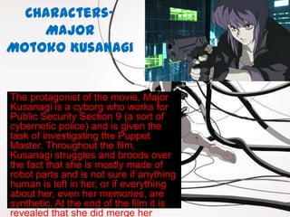 Characters-
    Major
Motoko Kusanagi


The protagonist of the movie, Major
Kusanagi is a cyborg who works for
Public Security Section 9 (a sort of
cybernetic police) and is given the
task of investigating the Puppet
Master. Throughout the film,
Kusanagi struggles and broods over
the fact that she is mostly made of
robot parts and is not sure if anything
human is left in her, or if everything
about her, even her memories, are
synthetic. At the end of the film it is
revealed that she did merge her
 