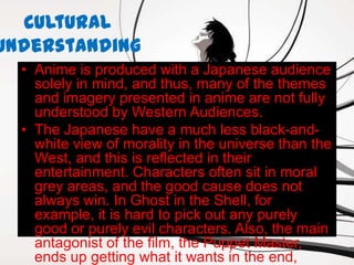 Cultural
Understanding
  • Anime is produced with a Japanese audience
    solely in mind, and thus, many of the themes
    and imagery presented in anime are not fully
    understood by Western Audiences.
  • The Japanese have a much less black-and-
    white view of morality in the universe than the
    West, and this is reflected in their
    entertainment. Characters often sit in moral
    grey areas, and the good cause does not
    always win. In Ghost in the Shell, for
    example, it is hard to pick out any purely
    good or purely evil characters. Also, the main
    antagonist of the film, the Puppet Master,
    ends up getting what it wants in the end,
 