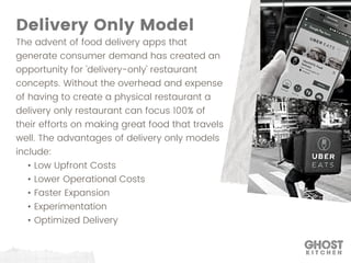 The advent of food delivery apps that
generate consumer demand has created an
opportunity for 'delivery-only' restaurant
concepts. Without the overhead and expense
of having to create a physical restaurant a
delivery only restaurant can focus 100% of
their efforts on making great food that travels
well. The advantages of delivery only models
include:
• Low Upfront Costs
• Lower Operational Costs
• Faster Expansion
• Experimentation
• Optimized Delivery
Delivery Only Model
 