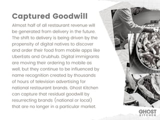 Almost half of all restaurant revenue will
be generated from delivery in the future.
The shift to delivery is being driven by the
propensity of digital natives to discover
and order their food from mobile apps like
UberEats and Grubhub. Digital immigrants
are moving their ordering to mobile as
well, but they continue to be influenced by
name recognition created by thousands
of hours of television advertising for
national restaurant brands. Ghost Kitchen
can capture that residual goodwill by
resurrecting brands (national or local)
that are no longer in a particular market.
Captured Goodwill
 