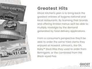Ghost Kitchen's plan is to bring back the
greatest entrees of bygone national and
local restaurants. By licensing their brands
and offering limited menus we'll be able to
multiply nostalgia by the demand
generated by food delivery applications.
From a consumer's perspective they'll be
able to order the same fried clams they
enjoyed at Howard Johnson's, the Oh,
Baby™ Back Ribs they used to order from
Bennigans, or the cornbread from the
Black-eyed Pea.
Greatest Hits
 