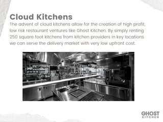 Cloud Kitchens
The advent of cloud kitchens allow for the creation of high profit,
low risk restaurant ventures like Ghost Kitchen. By simply renting
250 square foot kitchens from kitchen providers in key locations
we can serve the delivery market with very low upfront cost.
 