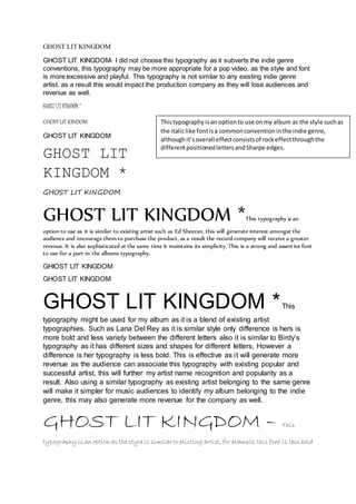 GHOST LIT KINGDOM 
GHOST LIT KINGDOM- I did not choose this typography as it subverts the indie genre 
conventions, this typography may be more appropriate for a pop video, as the style and font 
is more excessive and playful. This typography is not similar to any existing indie genre 
artist, as a result this would impact the production company as they will lose audiences and 
revenue as well. 
GHOST LIT KINGDOM * 
GHOST LIT KINDOM 
GHOST LIT KINGDOM 
GHOST LIT 
KINGDOM * 
This typography is an option to use on my album as the style such as 
the italic like font is a common convention in the indie genre, 
although it’s overall effect consists of rock effect through the 
different positioned letters and Sharpe edges. 
GHOST LIT KINGDOM 
GHOST LIT KINGDOM *This typography is an 
option to use as it is similar to existing artist such as Ed Sheeran, this will generate interest amongst the 
audience and encourage them to purchase the product, as a result the record company will receive a greater 
revenue. It is also sophisticated at the same time it maintains its simplicity. This is a strong and assert ive font 
to use for a part in the albums typography. 
GHIOST LIT KINGDOM 
GHOST LIT KINGDOM 
GHOST LIT KINGDOM * This 
typography might be used for my album as it is a blend of existing artist 
typographies. Such as Lana Del Rey as it is similar style only difference is hers is 
more bold and less variety between the different letters also it is similar to Birdy’s 
typography as it has different sizes and shapes for different letters, However a 
difference is her typography is less bold. This is effective as i t will generate more 
revenue as the audience can associate this typography with existing popular and 
successful artist, this will further my artist name recognition and popularity as a 
result. Also using a similar typography as existing artist belonging to the same genre 
will make it simpler for music audiences to identify my album belonging to the indie 
genre, this may also generate more revenue for the company as well. 
GHOST LIT KINGDOM – This 
typography is an option as the style is similar to existing artist, for example, this font is less bold 
 